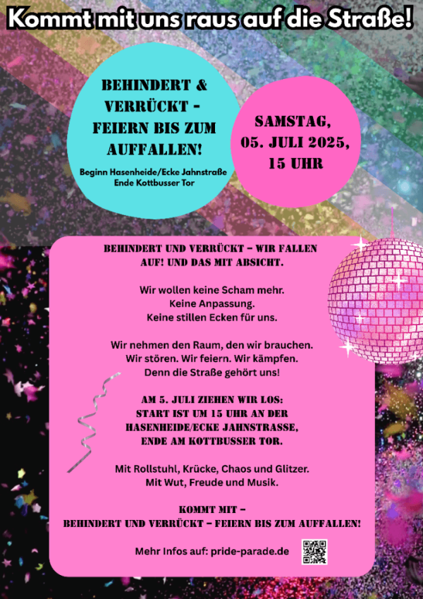 Das Poster hat einen bunten, glitzernden Hintergrund mit einer großen, schwarzen Überschrift oben: "Kommt mit uns raus auf die Straße!". Darunter befinden sich zwei Kreise: ein türkiser mit dem Text "Behindert & Verrückt - Feiern bis zum Auffallen!" und ein pinker mit "Samstag, 05. Juli 2025, 15 Uhr". Unten steht in einem pinken Kasten: "Behindert und verrückt – wir fallen auf! Und das mit Absicht." Weitere Details zur Veranstaltung folgen, einschließlich einer Webadresse: pride-parade.de