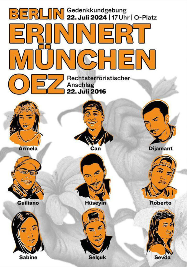 Ein Plakat mit orangefarbenem Text auf weißem Hintergrund. Oben steht: "Berlin Gedenkkundgebung 22. Juli 2024 | 17 Uhr | O-Platz". Darunter in großen Buchstaben: "Berlin erinnert München OEZ Rechtsterroristischer Anschlag 22. Juli 2016". Darunter sind neun Porträts in Schwarz-Orange von Armela, Can, Dijamant, Guiliano, Hüseyin, Roberto, Sabine, Selçuk und Sevda. Im Hintergrund sind graue Blumenmotive zu sehen.
