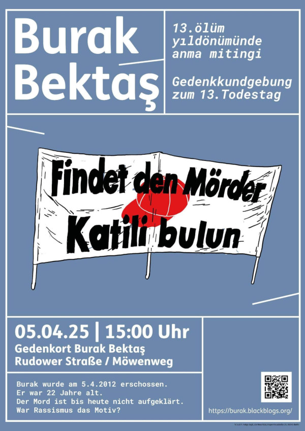 Ein blaues Poster mit weißem Rand. Oben steht in großen weißen Buchstaben "Burak Bektaş". Rechts daneben: "13. ölüm yıldönümünde anma mitingi. Gedenkkundgebung zum 13. Todestag". Darunter eine Zeichnung eines Banners mit roten Flecken und dem Text: "Findet den Mörder. Katili bulun". Unten steht: "05.04.25 | 15:00 Uhr Gedenkort Burak Bektaş Rudower Straße / Möwenweg". Darunter: "Burak wurde am 5.4.2012 erschossen. Er war 22 Jahre alt. Der Mord ist bis heute nicht aufgeklärt. War Rassismus das Motiv?".