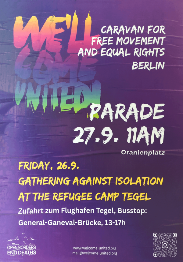 Ein Plakat mit einem lila Hintergrund. Oben steht in großen, bunt verlaufenden Buchstaben "Welcome United" in Orange und Grün. Rechts daneben in Weiß: "Caravan for Free Movement and Equal Rights Berlin". Darunter in Weiß: "Parade 27.9. 11am Oranienplatz". Weiter unten steht in Gelb: "Friday, 26.9., Gathering Against Isolation at the Refugee Camp Tegel". Darunter in Weiß: "Zufahrt zum Flughafen Tegel, Busstop: General-Ganeval-Brücke, 13-17h". Unten links ist das Logo "Open Borders, End Deaths".