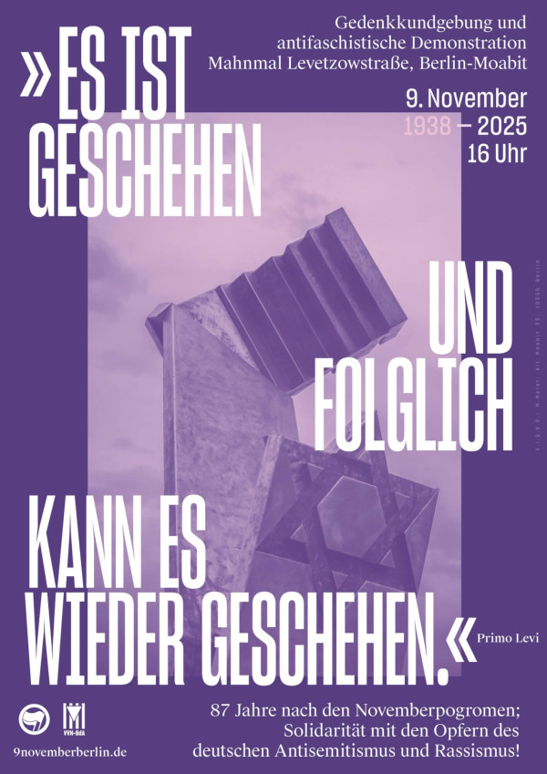Ein Plakat in lila Tönen zeigt ein Denkmal mit einem Davidstern. Der Text lautet: "Es ist geschehen und folglich kann es wieder geschehen." Zitiert von Primo Levi. Weitere Informationen: "Gedenkkundgebung und antifaschistische Demonstration, Mahnmal Levetzowstraße, Berlin-Moabit, 9. November 2025, 16 Uhr. 87 Jahre nach den Novemberpogromen; Solidarität mit den Opfern des deutschen Antisemitismus und Rassismus!" Unten links sind Logos der Antifaschistischen Aktion und VVN-BdA und die Website 9novemberberlin.de