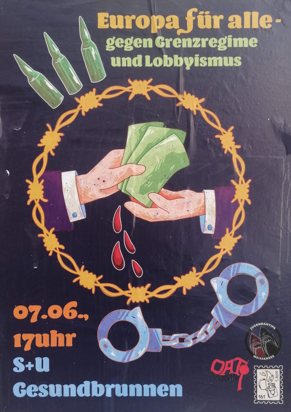 Ein Poster mit dunkelblauen Hintergrund zeigt zwei Hände, die Geldscheine austauschen. Aus dem Geld tropft rotes Blut. Umgeben sind sie von einem gelben Stacheldrahtkreis. Links oben sind drei Schussmunitionen zu sehen. Oben steht: "Europa für alle - gegen Grenzregime und Lobbyismus". Unten links: "07.06., 17 Uhr S+U Gesundbrunnen". Unten rechts sind zwei blaue Handschellen und drei Logos mit Schriftzügen "Jugendantifa Weißensee", "OAT Berlin" und "f_ajoc".