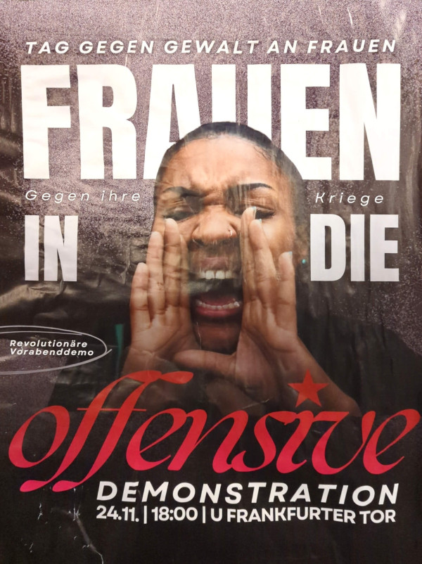 Ein Poster mit einem Bild einer Frau, die laut ruft. Der Hintergrund ist dunkel mit einem strukturierten Muster. Oben steht in weißer Schrift: "Tag gegen Gewalt an Frauen". Groß in der Mitte: "Frauen in die Offensive". Darunter kleiner: "Gegen ihre Kriege". Unten rechts ist in rot-weißer Schrift: "Demonstration 24.11. | 18:00 | U Frankfurter Tor". Links eine weiße Ellipse mit "Revolutionäre Vorabenddemo". Die Farben sind hauptsächlich schwarz, weiß und rot.