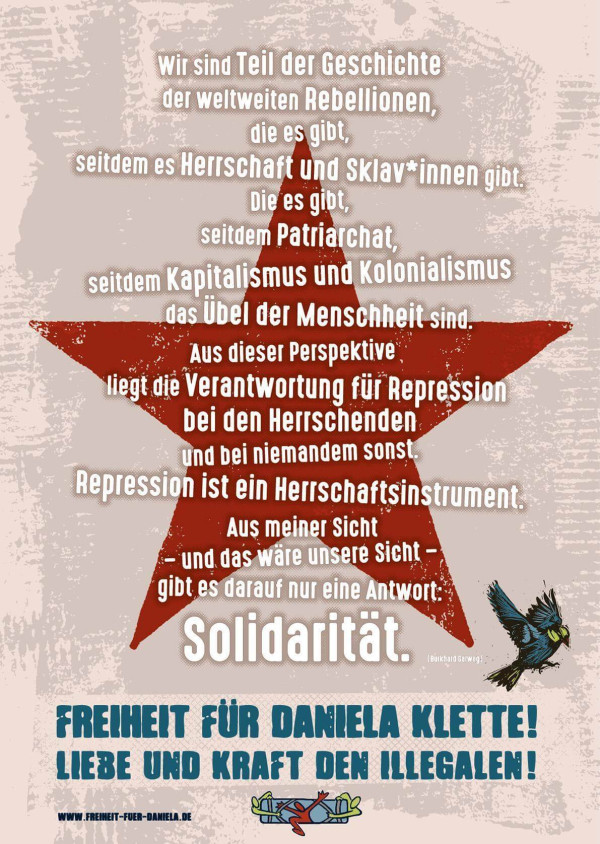 Das Poster zeigt einen großen roten Stern auf beigefarbenem Hintergrund. Darauf steht in weißer Schrift: "Wir sind Teil der Geschichte der weltweiten Rebellionen, die es gibt, seitdem es Herrschaft und Sklav*innen gibt. Die es gibt, seitdem Patriarchat, seitdem Kapitalismus und Kolonialismus das Übel der Menschheit sind. Aus dieser Perspektive liegt die Verantwortung für Repression bei den Herrschenden und bei niemandem sonst. Repression ist ein Herrschaftsinstrument. Aus meiner Sicht gibt es darauf nur eine Antwort: Solidarität." Unten steht in blauer Schrift: "Freiheit für Daniela Klette! Liebe und Kraft den Illegalen!" Rechts unten ist ein fliegender Vogel abgebildet.