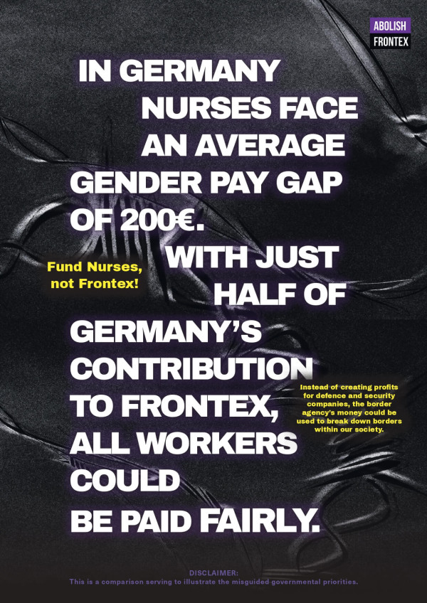 Ein Poster mit schwarzem Hintergrund und lila Akzenten zeigt den Text: "In Germany nurses face an average gender pay gap of 200€. With just half of Germany’s contribution to Frontex, all workers could be paid fairly." In gelber Schrift steht: "Fund Nurses, not Frontex!" Rechts oben ist ein lila Kasten mit "Abolish Frontex". Unten eine Fußnote: "This is a comparison serving to illustrate the misguided governmental priorities."