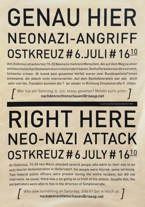 Plakat mit beigem Hintergrund. Oben steht in großen schwarzen Buchstaben: "Genau hier Neonazi-Angriff Ostkreuz # 6. Juli # 16:10". Darunter ein Text: "Am Ostkreuz attackierten 15-20 Neonazis mehrere Menschen, die auf dem Weg zu einer antifaschistischen Demonstration in Hellersdorf waren. Sechs Personen wurden verletzt, teilweise schwer. [...]". Unten steht derselbe Text auf Englisch. Der Aufruf: "Wer hat am Samstag, 6. Juli, etwas gesehen? Meldet euch unter: nachdenrechtenschauen@riseup.net".