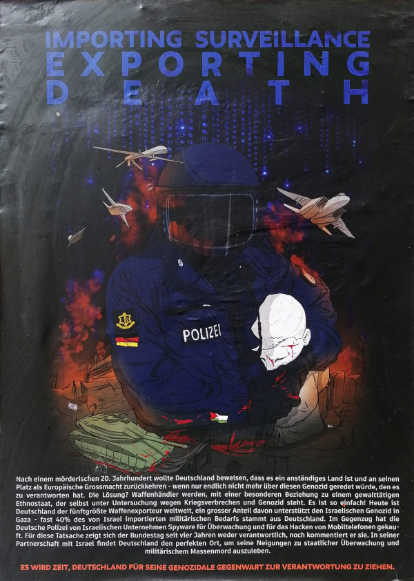 Ein Poster mit dem Titel "Importing Surveillance Exporting Death" in blauer Schrift auf schwarzem Hintergrund. Im Vordergrund ist eine Illustration eines Polizisten in blauer Uniform und Helm, der eine verletzte Person hält. Ein Panzer und Flugzeuge sind ebenfalls abgebildet, umgeben von Rauch und Flammen. Unten steht ein kritischer Text über Deutschlands Waffenexporte und Überwachungstechnologie. Der Satz "Es wird Zeit, Deutschland für seine genozidale Gegenwart zur Verantwortung zu ziehen." ist rot hervorgehoben.