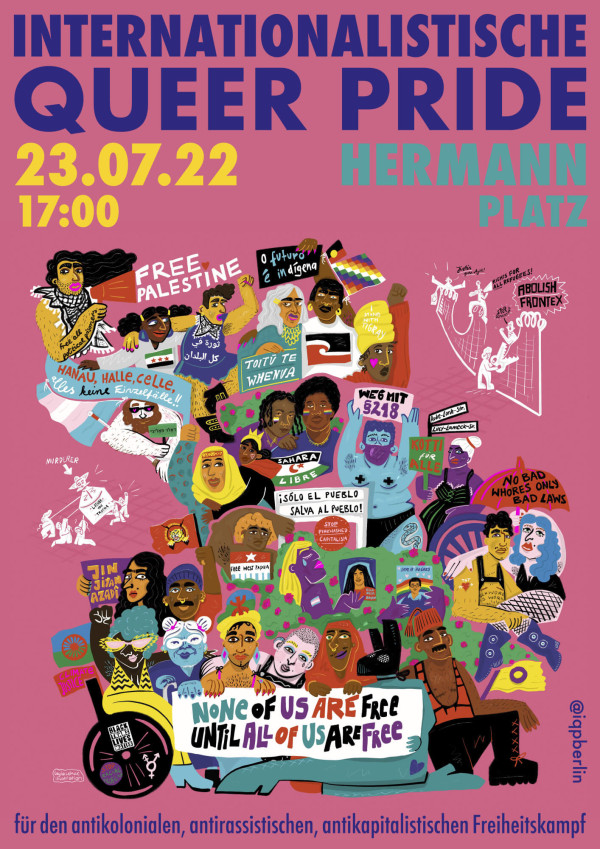 Ein Poster mit dem Titel "Internationalistische Queer Pride" in violetter Schrift auf rosa Hintergrund. Datum und Uhrzeit "23.07.22, 17:00" sind gelb, der Ort "Hermannplatz" in türkis. Verschiedene Menschen halten bunte Schilder mit Botschaften wie "Free Palestine", "Weg mit §218" und "None of us are free until all of us are free". Unten steht "für den antikolonialen, antirassistischen, antikapitalistischen Freiheitskampf". Das Design ist lebendig und farbenfroh, mit vielfältigen Illustrationen.