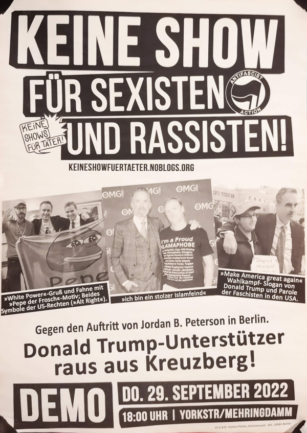 Ein Poster mit schwarzem Text auf weißem Hintergrund. Oben steht: "Keine Show für Sexisten und Rassisten!" mit dem Logo der Antifascist Action. Darunter: "keineshowfuertaeter.noblogs.org". Zwei Fotos zeigen Personen mit rechten Symbolen. Darunter Text: "Gegen den Auftritt von Jordan B. Peterson in Berlin. Donald Trump-Unterstützer raus aus Kreuzberg!" Unten: "Demo Do. 29. September 2022, 18:00 Uhr, Yorkstr/Mehringdamm".