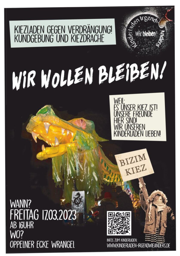Ein Poster mit schwarzem Hintergrund und weißem Rand zeigt einen bunten Kiezdrachen mit leuchtenden Farben. Oben links steht "Kiezladen gegen Verdrängung! Kundgebung und Kiezdrache". In der Mitte in weißer Schrift: "Wir wollen bleiben!". Rechts ist ein Textfeld mit "Weil: es unser Kiez ist! Unsere Freunde hier sind! Wir unseren Kinderladen lieben!" Unten links werden Datum und Ort genannt: "Freitag 17.03.2023 ab 16 Uhr, Oppelner Ecke Wrangel". Ein Kind hält ein Schild mit "Bizim Kiez".