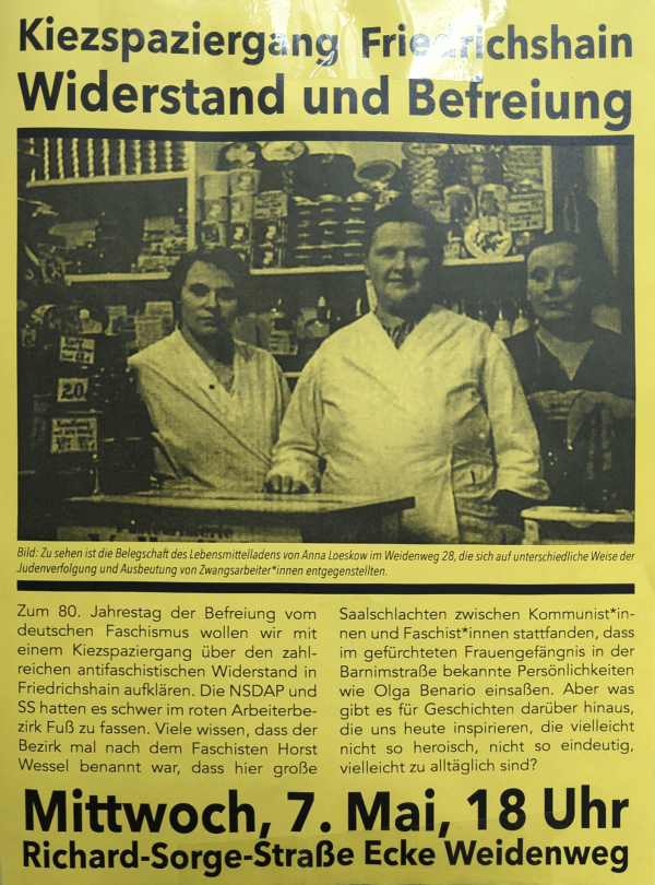 Ein gelbes Poster mit schwarzem Text. Oben steht „Kiezspaziergang Friedrichshain Widerstand und Befreiung“. Darunter ein Schwarz-Weiß-Foto von drei Personen in einem Lebensmittelgeschäft. Der Bildtext lautet: „Zu sehen ist die Belegschaft des Lebensmittelladens von Anna Loeskow im Weidenweg 28, die sich auf unterschiedliche Weise der Judenverfolgung und Ausbeutung von Zwangsarbeiter*innen entgegengestellten.“ Unten steht: „Mittwoch, 7. Mai, 18 Uhr Richard-Sorge-Straße Ecke Weidenweg“.