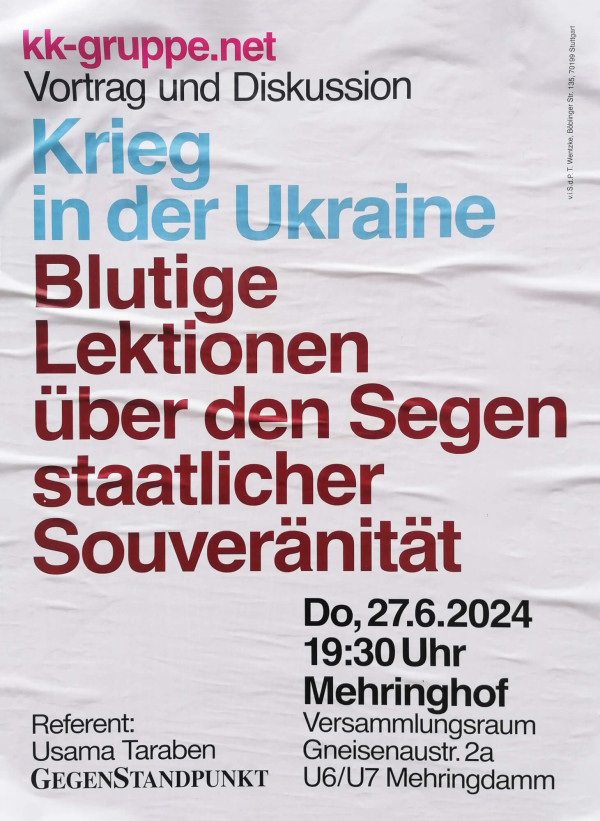 Ein Poster mit weißem Hintergrund. Oben in pinker Schrift steht "kk-gruppe.net". Darunter in schwarzer Schrift "Vortrag und Diskussion". In hellblauer Schrift folgt "Krieg in der Ukraine". Groß in dunkelroter Schrift steht "Blutige Lektionen über den Segen staatlicher Souveränität". Unten rechts in schwarzer Schrift "Do, 27.6.2024, 19:30 Uhr, Mehringhof, Versammlungsraum, Gneisenaustr. 2a, U6/U7 Mehringdamm". Links unten "Referent: Usama Taraben" und "GegenStandpunkt" in schwarz.