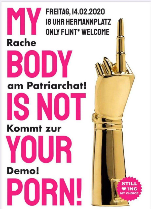 Ein Poster mit einer goldenen Hand mit erhobenem Mittelfinger. Der Hintergrund ist weiß. Der Text lautet: "Freitag, 14.02.2020 18 Uhr Hermannplatz. Only FLINT* welcome. My body is not your porn! Rache am Patriarchat! Kommt zur Demo!" Die Wörter "My", "Body", "Is Not", "Your", und "Porn" sind in großen, pinken Buchstaben. Unten rechts ein pinker Kreis mit der Aufschrift "Still loving my choice".
