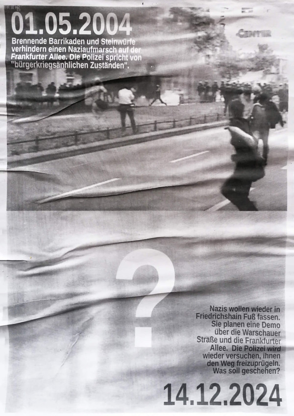 Ein schwarz-weißes Poster zeigt eine hektische Straßenszene mit demonstrierenden Menschen. Oben links steht: "01.05.2004 Brennende Barrikaden und Steinwürfe verhindern einen Naziaufmarsch auf der Frankfurter Allee. Die Polizei spricht von 'bürgerkriegsähnlichen Zuständen'." Unten rechts steht ein großes Fragezeichen und der Text: "Nazis wollen wieder in Friedrichshain Fuß fassen. Sie planen eine Demo über die Warschauer Straße und die Frankfurter Allee. Die Polizei wird wieder versuchen, ihnen den Weg freizuprügeln. Was soll geschehen? 14.12.2024."