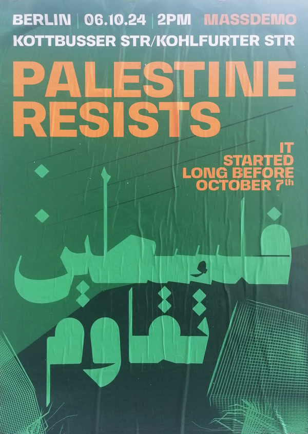 Ein Poster mit grünem Hintergrund zeigt in großen orangefarbenen Buchstaben den Text "Palestine Resists". Darüber steht in Weiß "Berlin 06.10.24 2PM Massdemo Kottbusser Str/Kohlfurter Str". Rechts unten in Orange: "It started long before October 7th". In der Mitte befinden sich arabische Schriftzeichen in hellgrün. Das Design enthält geometrische Muster in verschiedenen Grüntönen.