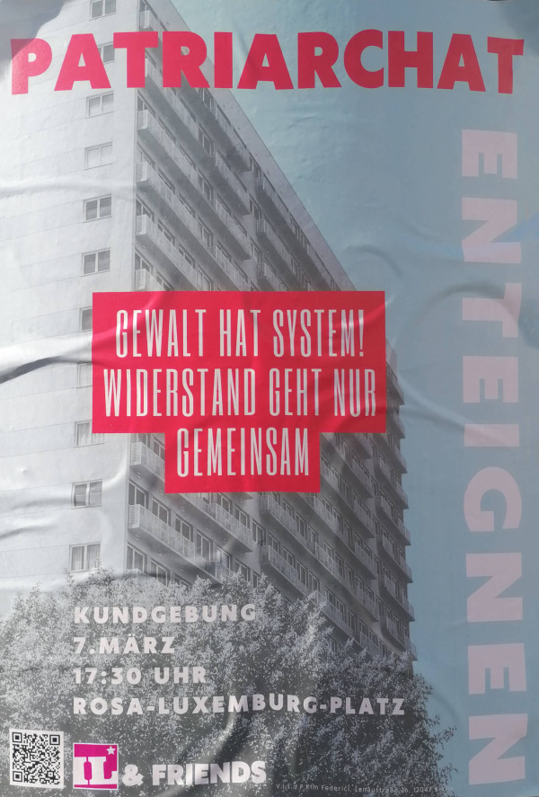 Ein Poster mit einem Hochhaus im Hintergrund, das in Schwarz-Weiß gehalten ist. Oben steht in großen roten Buchstaben "Patriarchat". In der Mitte steht in weiß auf einem roten Untergrund: "Gewalt hat System! Widerstand geht nur gemeinsam". Rechts vertikal steht "Enteignen" in weißer Schrift. Unten links sind ein QR-Code und das Logo von "IL & Friends". Die Veranstaltung ist am 7. März um 17:30 Uhr am Rosa-Luxemburg-Platz. Der Hintergrund des Posters ist hellblau.