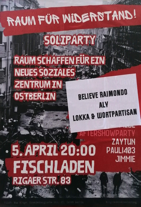 Ein Poster mit schwarzem Hintergrund und roten Akzenten. Oben steht "Raum für Widerstand!" in weißer Schrift. Darunter "Soliparty" und "Raum schaffen für ein neues soziales Zentrum in Ostberlin". Ein weißes Papier mit schwarzem Text überdeckt teilweise das Bild: "Believe Raimondo Aly Lokka & Wortpartisan". Unten steht "5. April 20:00 Fischladen Rigaer Str. 83" in weißer Schrift auf rotem Hintergrund. Im Hintergrund ist ein Schwarz-Weiß-Foto von einer Straße zu sehen.