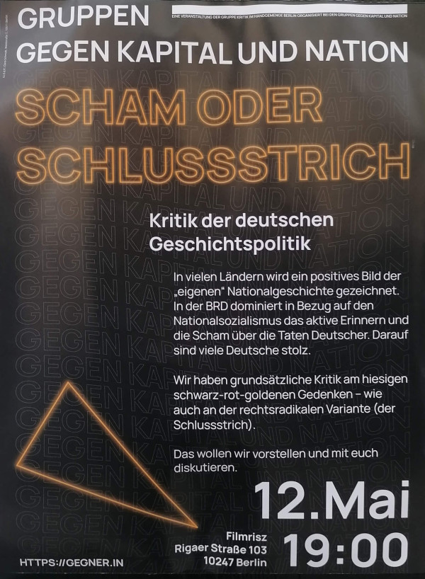 Ein Poster mit schwarzem Hintergrund zeigt den Text "Gruppen gegen Kapital und Nation" oben. Darunter in großen, orange leuchtenden Buchstaben steht "Scham oder Schlussstrich". Es folgt "Kritik der deutschen Geschichtspolitik". Der Text beschreibt Kritik an der Geschichtspolitik in Deutschland. Ein orangefarbenes Dreieck ist links unten zu sehen. Am unteren Rand stehen Details zur Veranstaltung: "12. Mai, 19:00, Filmrisz, Rigaer Straße 103, 10247 Berlin". Die Webseite "https://gegner.in" ist unten links angegeben.