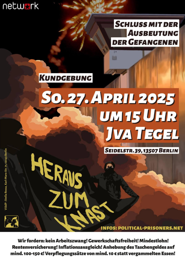 Ein Poster zeigt eine Demonstration mit einem dunklen Hintergrund und orangefarbenen Rauchwolken vor einem Gefängnis. Oben links steht "network". Im oberen rechten Bereich steht "Schluss mit der Ausbeutung der Gefangenen". In der Mitte befindet sich der Text "Kundgebung So. 27. April 2025 um 15 Uhr JVA Tegel". Unten links hält eine Person ein Banner mit der Aufschrift "Heraus zum Knast". Weitere Informationen befinden sich unten: "Wir fordern: kein Arbeitszwang! Gewerkschaftsfreiheit! Mindestlohn! Rentenversicherung! Inflationsausgleich! Anhebung des Taschengeldes auf mind. 100-150€! Verpflegungssätze von mind. 10€ statt vergammelten Essen!"