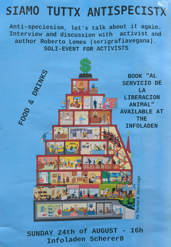 Ein Poster mit blauem Hintergrund zeigt ein pyramidenförmiges Gebäude mit verschiedenen Szenen auf jeder Etage. Oben steht "Siamo Tuttx Antispecistx". Weitere Texte: "Anti-speciesism, let's talk about it again. Interview and discussion with activist and author Roberto Lemes (serigrafiavegana). Soli-Event for activists", "Food & Drinks", "Book 'Al servicio de la liberacion animal' available at the Infoladen". Unten: "Sunday 24th of August - 16h Infoladen Scherer8". Ein Dollarzeichen steht oben auf dem Gebäude.