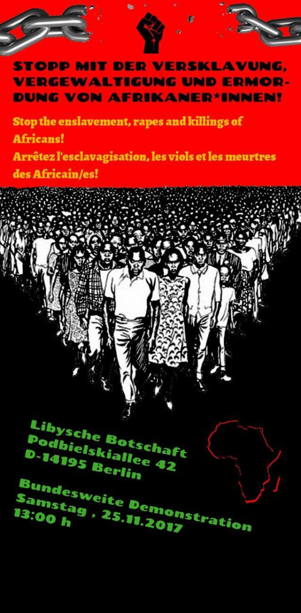 Ein Plakat mit rotem Hintergrund zeigt eine große Menschenmenge in Schwarz-Weiß. Oben sind zwei Ketten und eine erhobene Faust abgebildet. Der Text lautet: „Stopp mit der Versklavung, Vergewaltigung und Ermordung von Afrikaner*innen! Stop the enslavement, rapes and killings of Africans! Arrêtez l'esclavagisation, les viols et les meurtres des Africain/es!“ Unten steht in grüner Schrift: „Libysche Botschaft, Podbielskiallee 42, D-14195 Berlin. Bundesweite Demonstration Samstag, 25.11.2017, 13:00 h.“ Rechts ist eine rote Umrisskarte von Afrika.