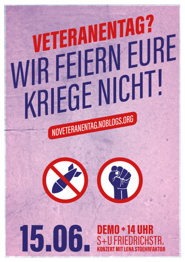 Ein Poster mit einem rosa Hintergrund und blauen Rasterpunkten zeigt in roter Schrift "Veteranentag?". Darunter steht in blauer Schrift "Wir feiern eure Kriege nicht!". Eine rote Leiste mit weißem Text zeigt "noveteranentag.noblogs.org". Zwei blaue Symbole mit roten Kreisen darunter: eine durchgestrichene Bombe und eine erhobene Faust. Unten links in Blau "15.06." Rechts in Rot "Demo * 14 Uhr S+U Friedrichstr. Konzert mit Lena Stoehrfaktor".