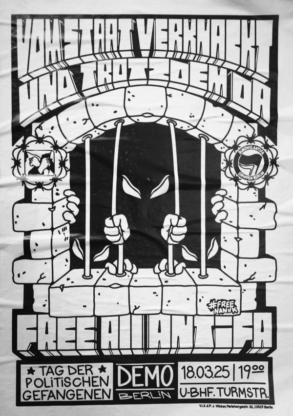 Ein schwarz-weißes Poster mit dem Text "Vom Staat verknackt und trotzdem da" oben. Darunter ist eine Zeichnung von Händen, die Gitterstäbe umklammern, mit bedrohlichen Augen im Hintergrund. Links ist ein Symbol mit gefesselten Händen, rechts das Logo der "Bündnis Antifaschistischer Gruppen Berlin". Unten steht "Free All Antifa", gefolgt von "Tag der politischen Gefangenen Demo Berlin 18.03.25 | 19:00 U-Bhf. Turmstr." und "#FreeNanuk".