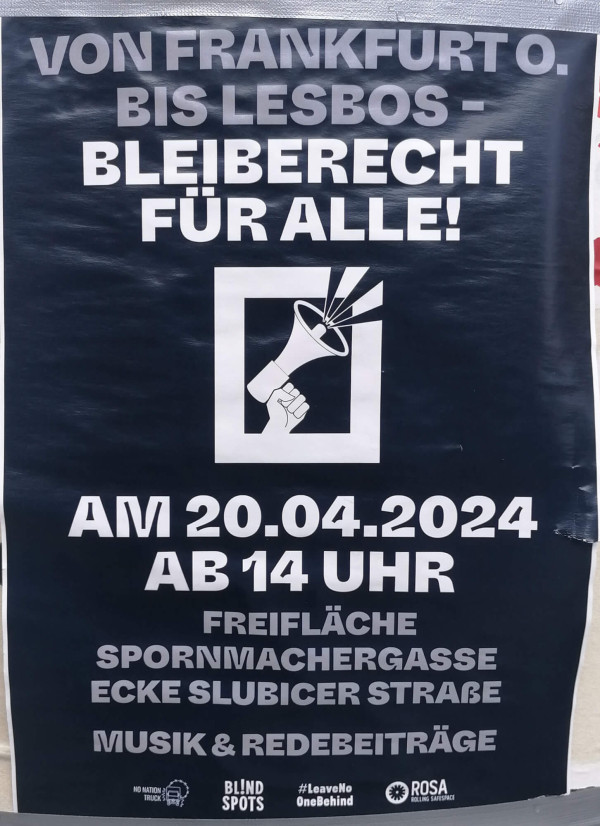 Ein dunkelblaues Poster mit weißem Text. Oben steht: "Von Frankfurt O. bis Lesbos - Bleiberecht für alle!" Darunter ist ein Piktogramm einer Hand mit Megafon in einem Quadrat. Unten steht: "Am 20.04.2024 ab 14 Uhr Freifläche Spornmachergasse Ecke Slubicer Straße Musik & Redebeiträge". Unten links befinden sich Logos von "No Nation Truck", "Blind Spots", "#LeaveNoOneBehind" und "Rosa Rolling Safe Space".
