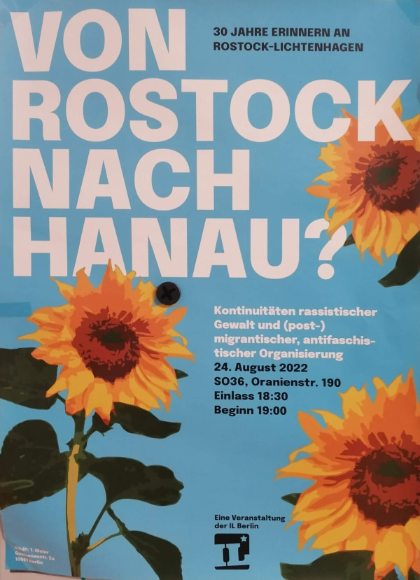 Ein Poster mit hellblauem Hintergrund zeigt große weiße Schrift mit dem Text "Von Rostock nach Hanau?". Im Hintergrund sind drei große Sonnenblumen abgebildet. Oben rechts steht: "30 Jahre erinnern an Rostock-Lichtenhagen". Unten rechts: "Kontinuitäten rassistischer Gewalt und (post-) migrantischer, antifaschistischer Organisierung, 24. August 2022, SO36, Oranienstr. 190, Einlass 18:30, Beginn 19:00". Unten ist das Logo der IL Berlin.