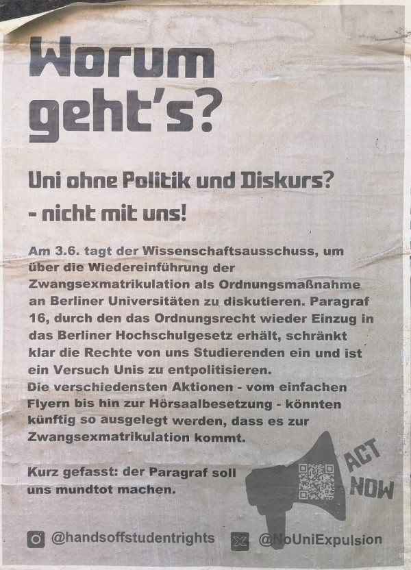 Ein Plakat mit grauem Hintergrund und schwarzem Text. Oben steht in großer Schrift: "Worum geht's? Uni ohne Politik und Diskurs? - nicht mit uns!" Darunter folgt ein längerer Text über die Diskussion zur Wiedereinführung der Zwangsexmatrikulation an Berliner Universitäten. Unten rechts ist ein Megafon-Symbol mit der Aufschrift "Act Now" und einem QR-Code. Am unteren Rand sind die Instagram- und Twitter-Handles "@handsoffstudentrights" und "@NoUniExpulsion" abgebildet.